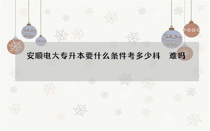 安顺电大专升本要什么条件考多少科 难吗